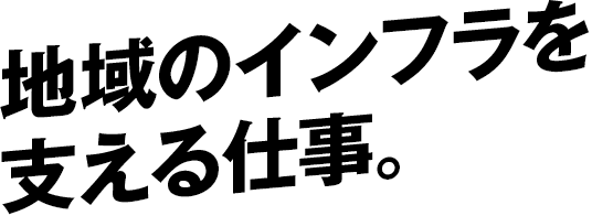 地域のインフラを支える仕事。